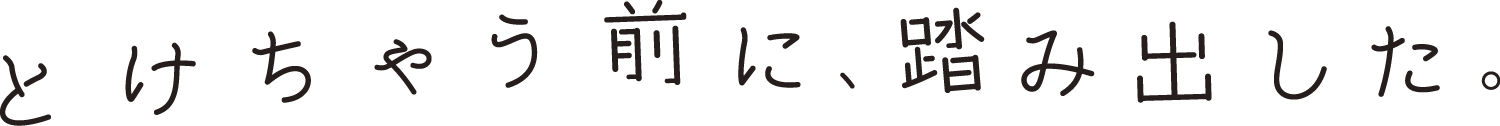 とけちゃう前に、踏み出した。